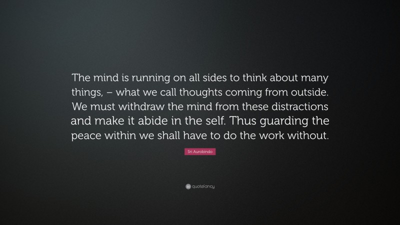 Sri Aurobindo Quote: “The mind is running on all sides to think about many things, – what we call thoughts coming from outside. We must withdraw the mind from these distractions and make it abide in the self. Thus guarding the peace within we shall have to do the work without.”