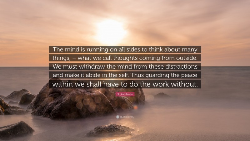 Sri Aurobindo Quote: “The mind is running on all sides to think about many things, – what we call thoughts coming from outside. We must withdraw the mind from these distractions and make it abide in the self. Thus guarding the peace within we shall have to do the work without.”