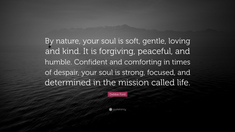 Debbie Ford Quote: “By nature, your soul is soft, gentle, loving and kind. It is forgiving, peaceful, and humble. Confident and comforting in times of despair, your soul is strong, focused, and determined in the mission called life.”
