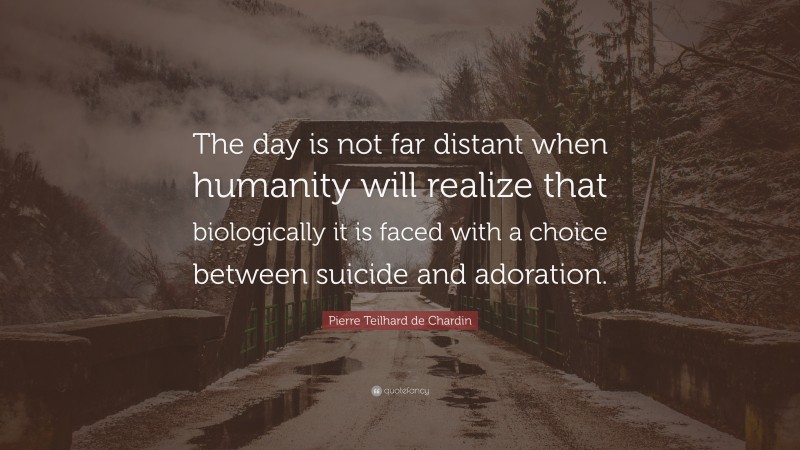 Pierre Teilhard de Chardin Quote: “The day is not far distant when humanity will realize that biologically it is faced with a choice between suicide and adoration.”