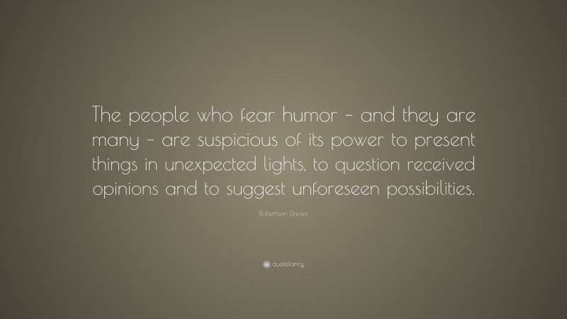 Robertson Davies Quote: “The people who fear humor – and they are many – are suspicious of its power to present things in unexpected lights, to question received opinions and to suggest unforeseen possibilities.”