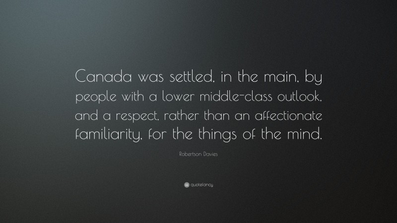 Robertson Davies Quote: “Canada was settled, in the main, by people with a lower middle-class outlook, and a respect, rather than an affectionate familiarity, for the things of the mind.”