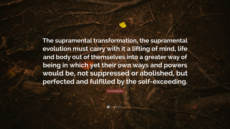 Sri Aurobindo Quote: “The supramental transformation, the supramental evolution must carry with it a lifting of mind, life and body out of themselves into a greater way of being in which yet their own ways and powers would be, not suppressed or abolished, but perfected and fulfilled by the self-exceeding.”