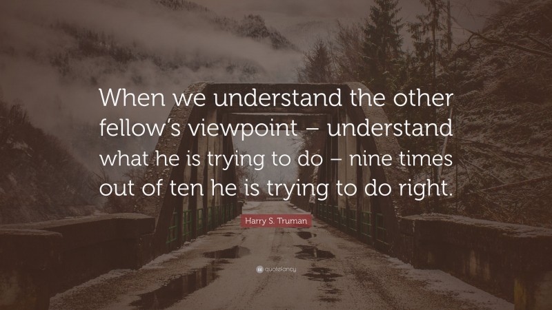 Harry S. Truman Quote: “When we understand the other fellow’s viewpoint – understand what he is trying to do – nine times out of ten he is trying to do right.”