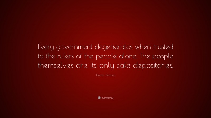Thomas Jefferson Quote: “Every government degenerates when trusted to the rulers of the people alone. The people themselves are its only safe depositories.”