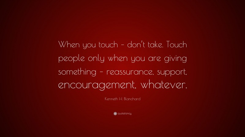 Kenneth H. Blanchard Quote: “When you touch – don’t take. Touch people only when you are giving something – reassurance, support, encouragement, whatever.”