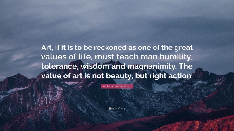 W. Somerset Maugham Quote: “Art, if it is to be reckoned as one of the great values of life, must teach man humility, tolerance, wisdom and magnanimity. The value of art is not beauty, but right action.”