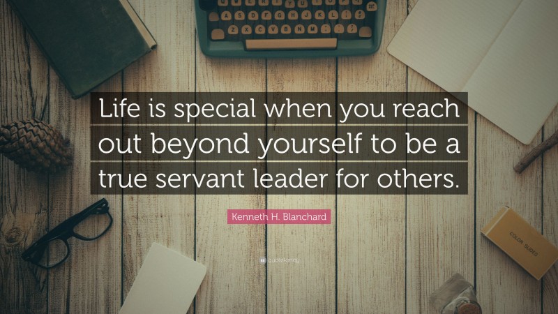 Kenneth H. Blanchard Quote: “Life is special when you reach out beyond yourself to be a true servant leader for others.”