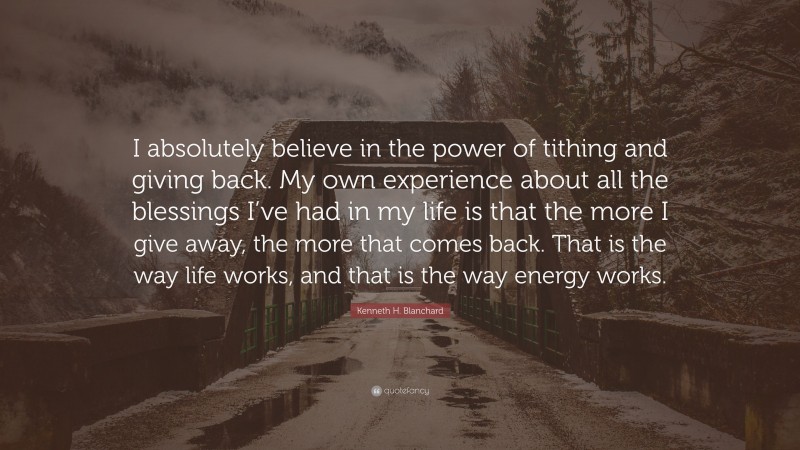 Kenneth H. Blanchard Quote: “I absolutely believe in the power of tithing and giving back. My own experience about all the blessings I’ve had in my life is that the more I give away, the more that comes back. That is the way life works, and that is the way energy works.”