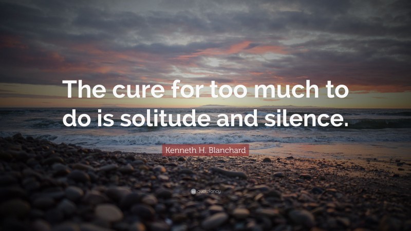 Kenneth H. Blanchard Quote: “The cure for too much to do is solitude and silence.”