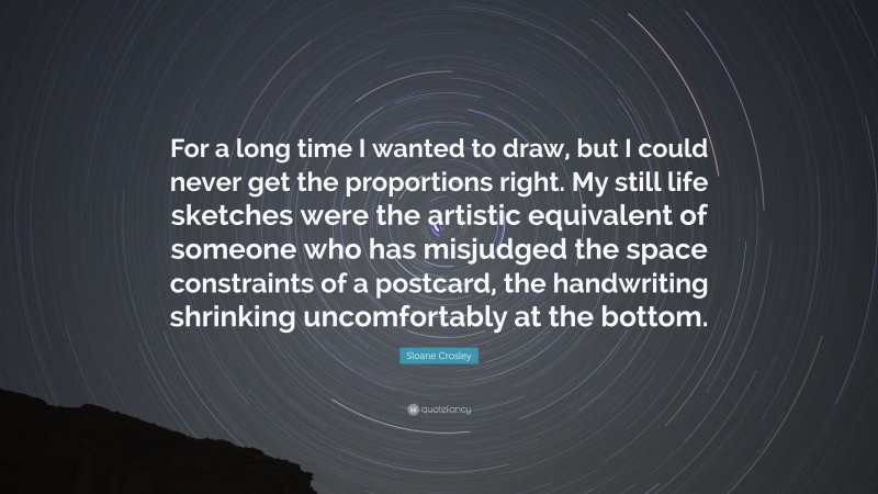 Sloane Crosley Quote: “For a long time I wanted to draw, but I could never get the proportions right. My still life sketches were the artistic equivalent of someone who has misjudged the space constraints of a postcard, the handwriting shrinking uncomfortably at the bottom.”