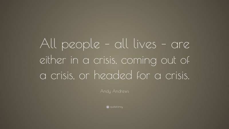 Andy Andrews Quote: “All people – all lives – are either in a crisis, coming out of a crisis, or headed for a crisis.”