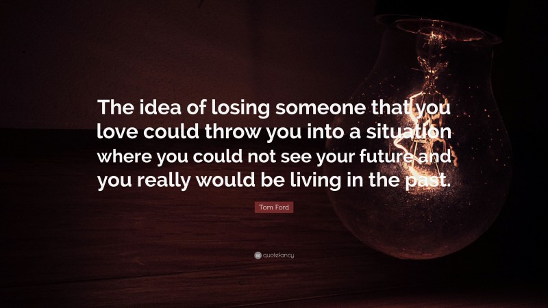 Tom Ford Quote: “The idea of losing someone that you love could throw you into a situation where you could not see your future and you really would be living in the past.”