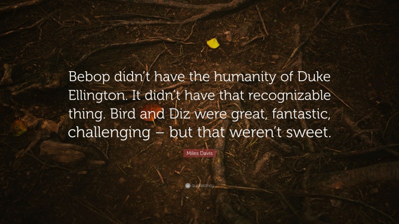 Miles Davis Quote: “Bebop didn’t have the humanity of Duke Ellington. It didn’t have that recognizable thing. Bird and Diz were great, fantastic, challenging – but that weren’t sweet.”