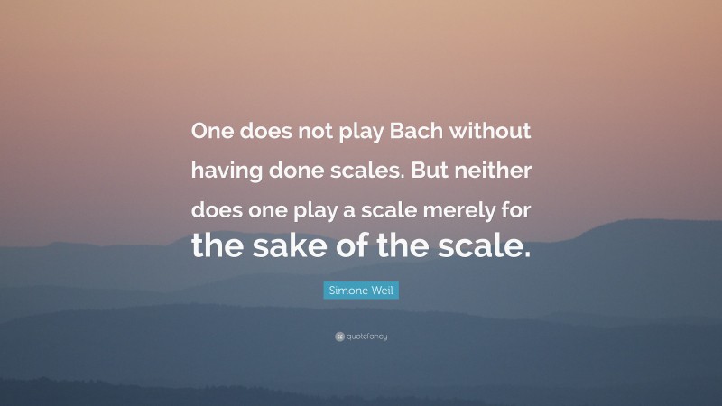 Simone Weil Quote: “One does not play Bach without having done scales. But neither does one play a scale merely for the sake of the scale.”