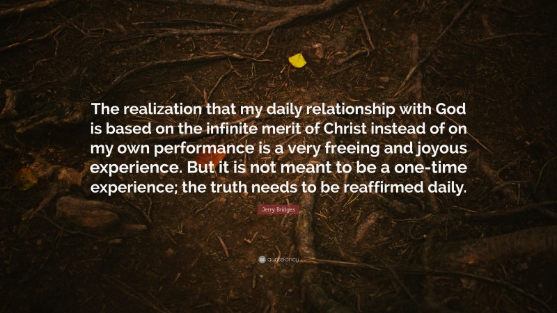 Jerry Bridges Quote: “The realization that my daily relationship with God is based on the infinite merit of Christ instead of on my own performance is a very freeing and joyous experience. But it is not meant to be a one-time experience; the truth needs to be reaffirmed daily.”
