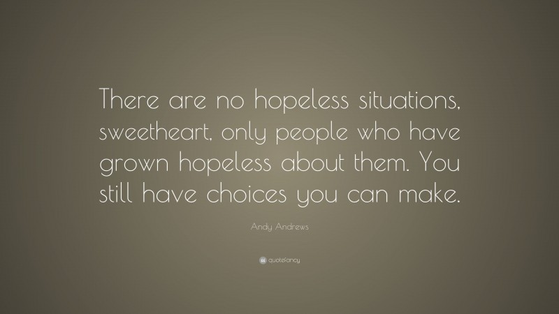 Andy Andrews Quote: “There are no hopeless situations, sweetheart, only people who have grown hopeless about them. You still have choices you can make.”