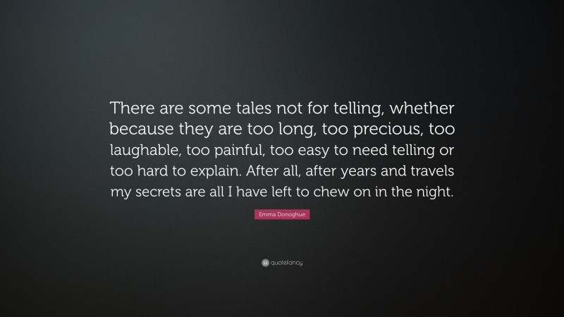 Emma Donoghue Quote: “There are some tales not for telling, whether because they are too long, too precious, too laughable, too painful, too easy to need telling or too hard to explain. After all, after years and travels my secrets are all I have left to chew on in the night.”