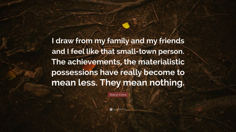 Sheryl Crow Quote: “I draw from my family and my friends and I feel like that small-town person. The achievements, the materialistic possessions have really become to mean less. They mean nothing.”
