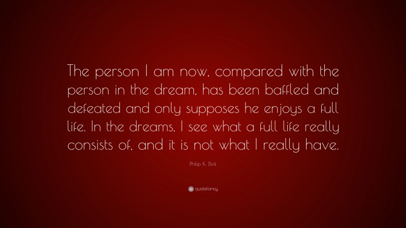 Philip K. Dick Quote: “The person I am now, compared with the person in the dream, has been baffled and defeated and only supposes he enjoys a full life. In the dreams, I see what a full life really consists of, and it is not what I really have.”