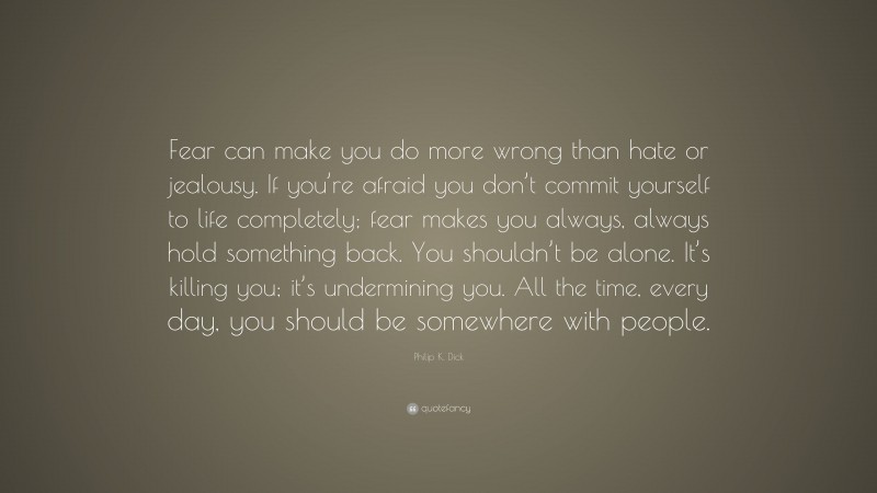 Philip K. Dick Quote: “Fear can make you do more wrong than hate or jealousy. If you’re afraid you don’t commit yourself to life completely; fear makes you always, always hold something back. You shouldn’t be alone. It’s killing you; it’s undermining you. All the time, every day, you should be somewhere with people.”
