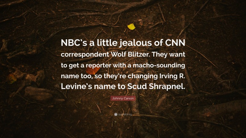 Johnny Carson Quote: “NBC’s a little jealous of CNN correspondent Wolf Blitzer. They want to get a reporter with a macho-sounding name too, so they’re changing Irving R. Levine’s name to Scud Shrapnel.”