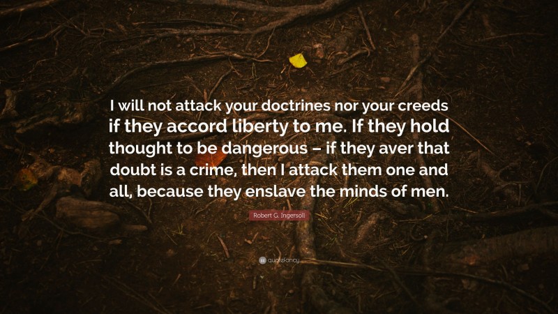 Robert G. Ingersoll Quote: “I will not attack your doctrines nor your creeds if they accord liberty to me. If they hold thought to be dangerous – if they aver that doubt is a crime, then I attack them one and all, because they enslave the minds of men.”