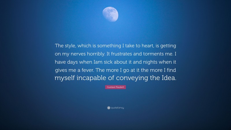 Gustave Flaubert Quote: “The style, which is something I take to heart, is getting on my nerves horribly. It frustrates and torments me. I have days when Iam sick about it and nights when it gives me a fever. The more I go at it the more I find myself incapable of conveying the Idea.”