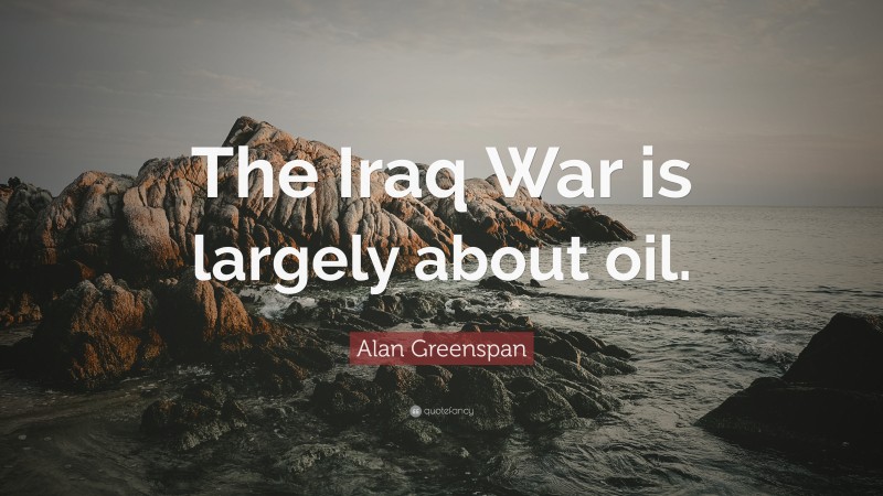 Alan Greenspan Quote: “The Iraq War is largely about oil.”