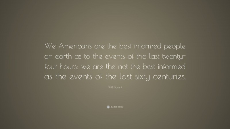 Will Durant Quote: “We Americans are the best informed people on earth as to the events of the last twenty-four hours; we are the not the best informed as the events of the last sixty centuries.”