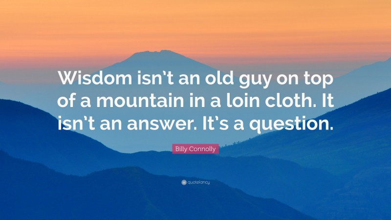Billy Connolly Quote: “Wisdom isn’t an old guy on top of a mountain in a loin cloth. It isn’t an answer. It’s a question.”