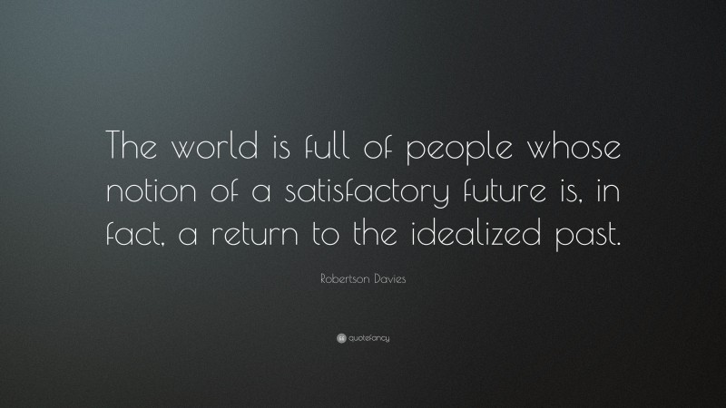Robertson Davies Quote: “The world is full of people whose notion of a satisfactory future is, in fact, a return to the idealized past.”