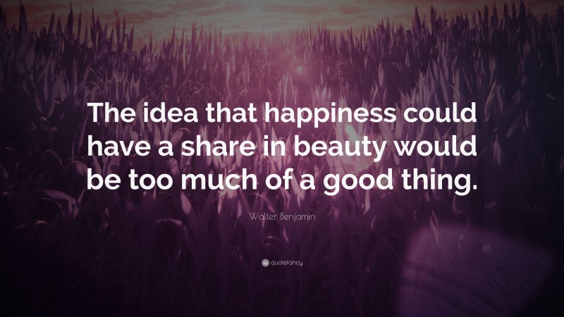 Walter Benjamin Quote: “The idea that happiness could have a share in beauty would be too much of a good thing.”