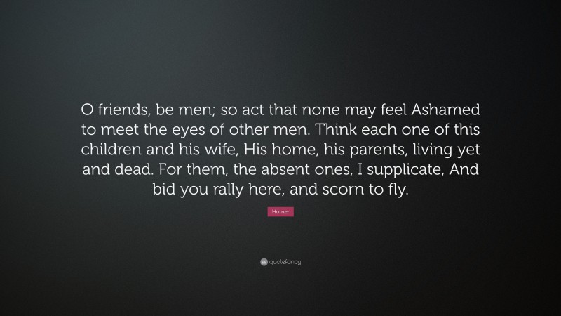 Homer Quote: “O friends, be men; so act that none may feel Ashamed to meet the eyes of other men. Think each one of this children and his wife, His home, his parents, living yet and dead. For them, the absent ones, I supplicate, And bid you rally here, and scorn to fly.”