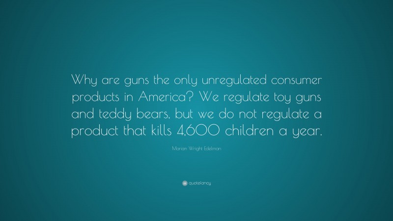 Marian Wright Edelman Quote: “Why are guns the only unregulated consumer products in America? We regulate toy guns and teddy bears, but we do not regulate a product that kills 4,600 children a year.”