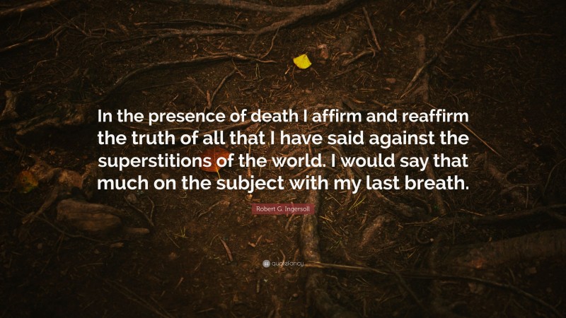 Robert G. Ingersoll Quote: “In the presence of death I affirm and reaffirm the truth of all that I have said against the superstitions of the world. I would say that much on the subject with my last breath.”