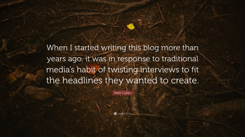 Mark Cuban Quote: “When I started writing this blog more than years ago, it was in response to traditional media’s habit of twisting interviews to fit the headlines they wanted to create.”