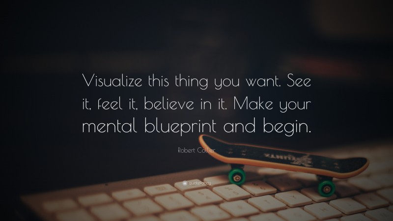 Robert Collier Quote: “Visualize this thing you want. See it, feel it, believe in it. Make your mental blueprint and begin.”