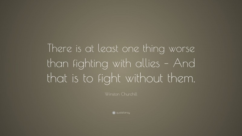 Winston Churchill Quote: “There is at least one thing worse than fighting with allies – And that is to fight without them.”