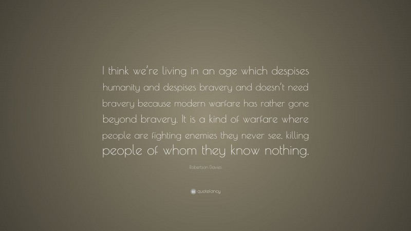 Robertson Davies Quote: “I think we’re living in an age which despises humanity and despises bravery and doesn’t need bravery because modern warfare has rather gone beyond bravery. It is a kind of warfare where people are fighting enemies they never see, killing people of whom they know nothing.”