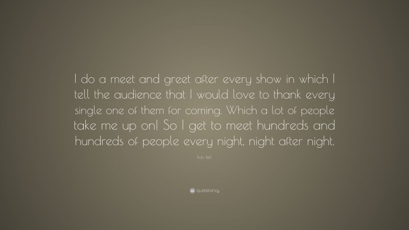 Rob Bell Quote: “I do a meet and greet after every show in which I tell the audience that I would love to thank every single one of them for coming. Which a lot of people take me up on! So I get to meet hundreds and hundreds of people every night, night after night.”