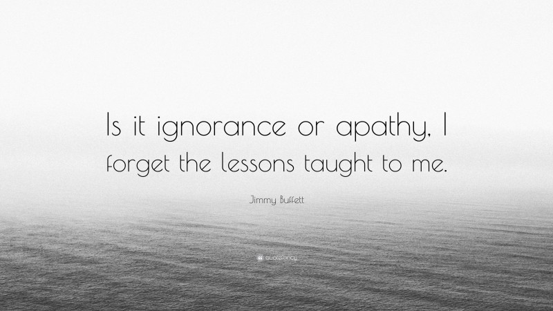 Jimmy Buffett Quote: “Is it ignorance or apathy, I forget the lessons taught to me.”