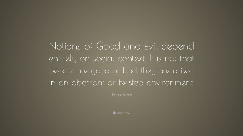 Jacque Fresco Quote: “Notions of Good and Evil depend entirely on social context. It is not that people are good or bad, they are raised in an aberrant or twisted environment.”
