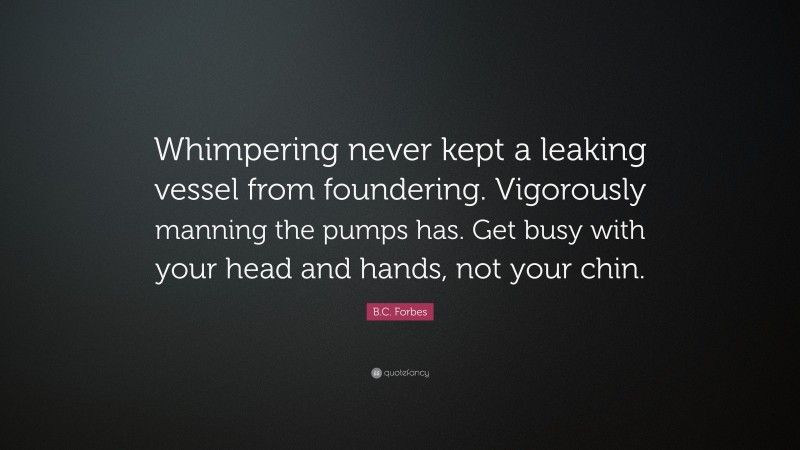 B.C. Forbes Quote: “Whimpering never kept a leaking vessel from foundering. Vigorously manning the pumps has. Get busy with your head and hands, not your chin.”