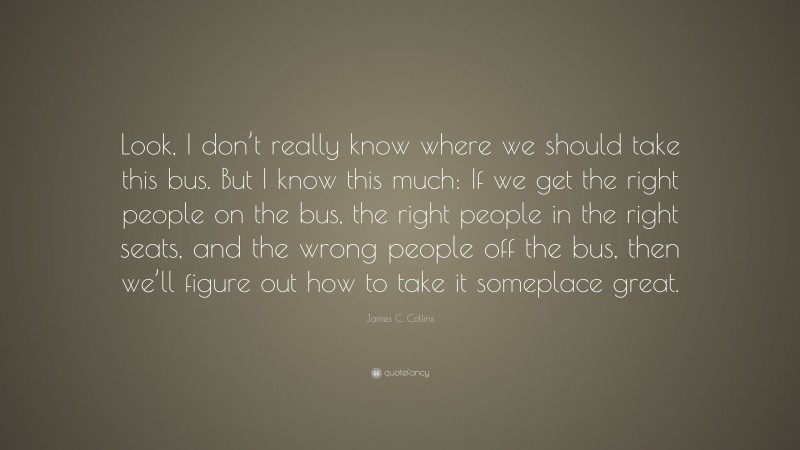 James C. Collins Quote: “Look, I don’t really know where we should take this bus. But I know this much: If we get the right people on the bus, the right people in the right seats, and the wrong people off the bus, then we’ll figure out how to take it someplace great.”