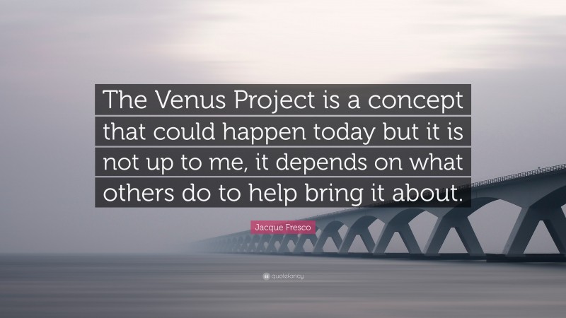 Jacque Fresco Quote: “The Venus Project is a concept that could happen today but it is not up to me, it depends on what others do to help bring it about.”