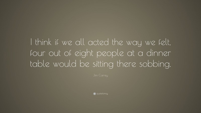 Jim Carrey Quote: “I think if we all acted the way we felt, four out of eight people at a dinner table would be sitting there sobbing.”