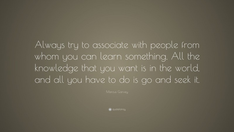 Marcus Garvey Quote: “Always try to associate with people from whom you can learn something. All the knowledge that you want is in the world, and all you have to do is go and seek it.”