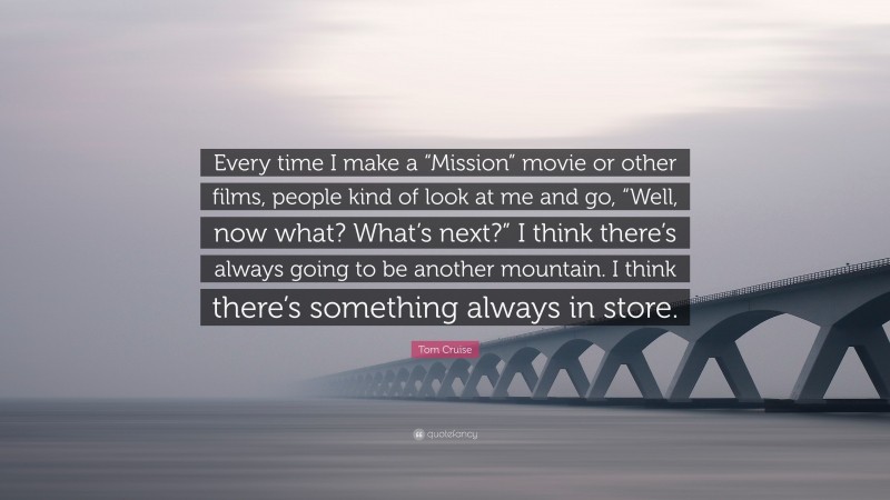 Tom Cruise Quote: “Every time I make a “Mission” movie or other films, people kind of look at me and go, “Well, now what? What’s next?” I think there’s always going to be another mountain. I think there’s something always in store.”