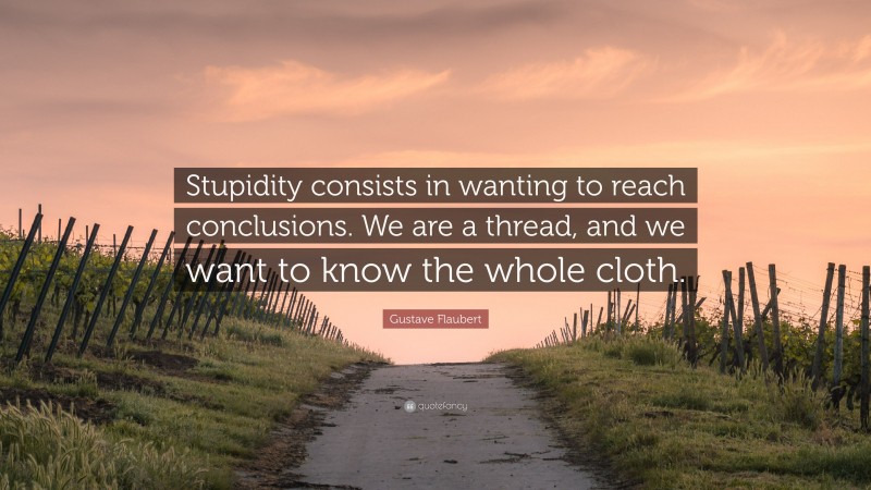 Gustave Flaubert Quote: “Stupidity consists in wanting to reach conclusions. We are a thread, and we want to know the whole cloth.”